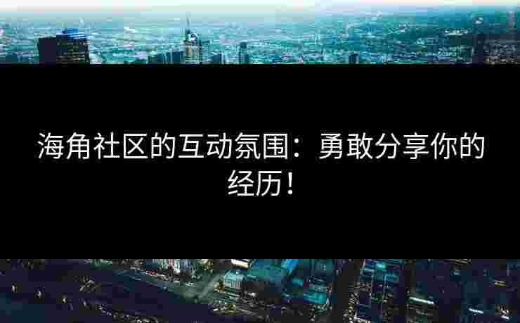海角社区的互动氛围：勇敢分享你的经历！