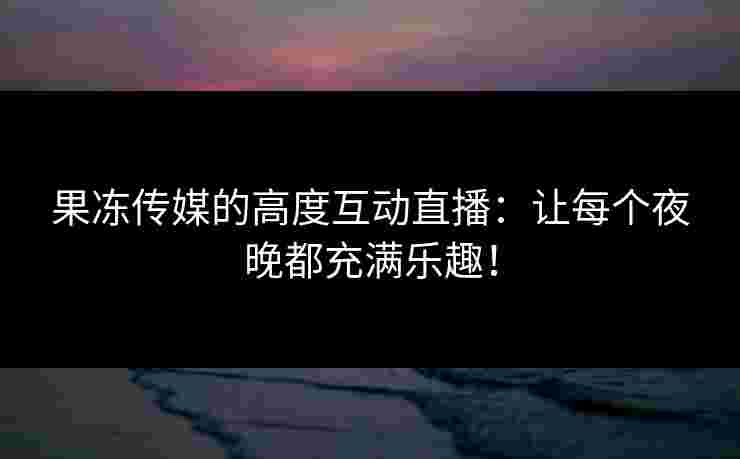 果冻传媒的高度互动直播：让每个夜晚都充满乐趣！