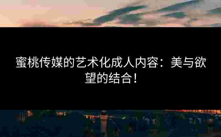 蜜桃传媒的艺术化成人内容：美与欲望的结合！