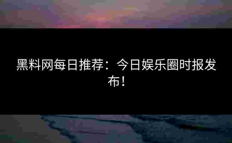 黑料网每日推荐：今日娱乐圈时报发布！