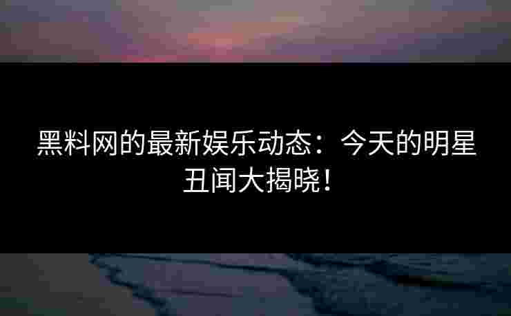 黑料网的最新娱乐动态：今天的明星丑闻大揭晓！