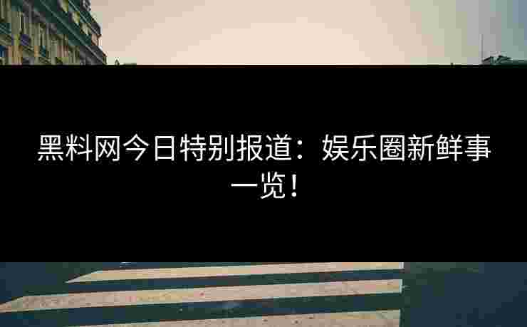 黑料网今日特别报道：娱乐圈新鲜事一览！