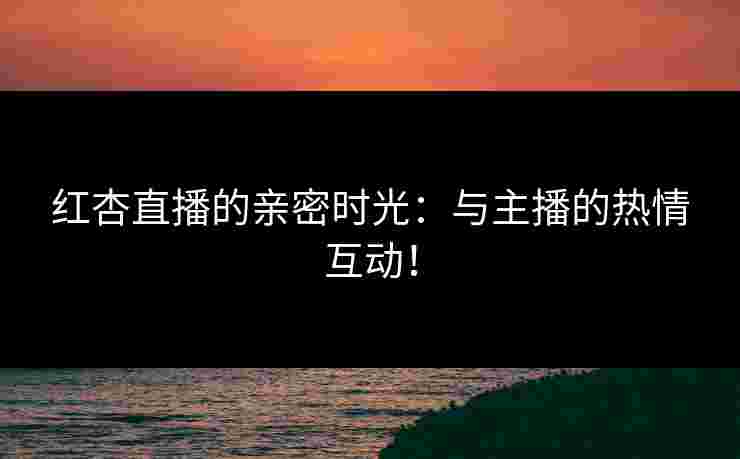 红杏直播的亲密时光：与主播的热情互动！