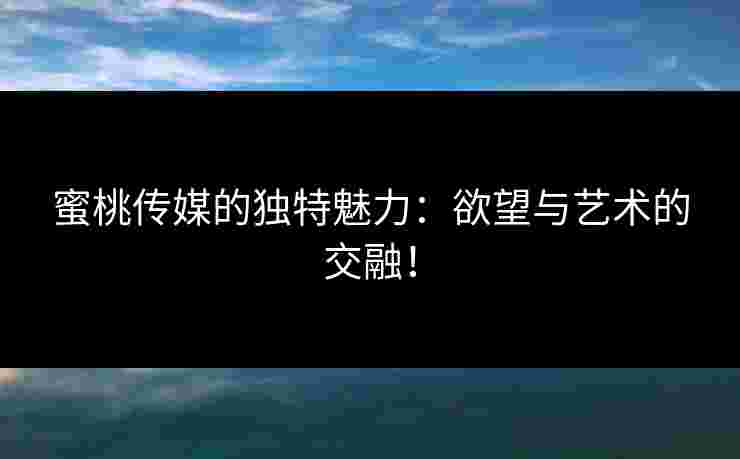 蜜桃传媒的独特魅力：欲望与艺术的交融！