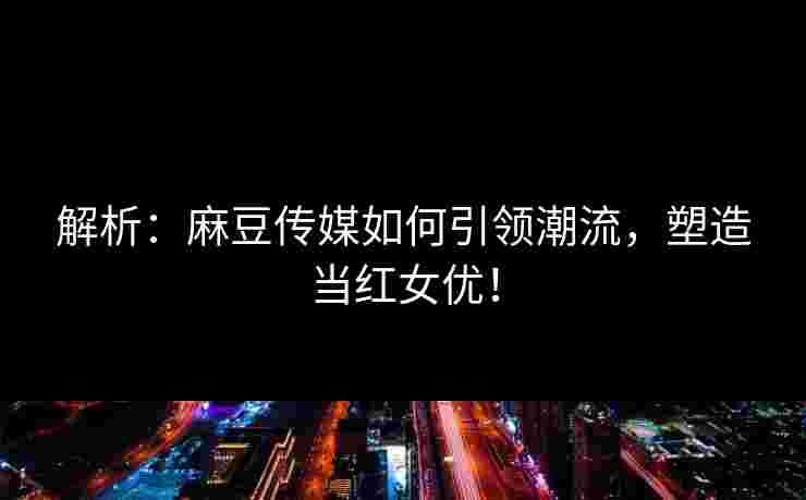 解析：麻豆传媒如何引领潮流，塑造当红女优！